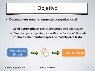 Objetivo
 • Desenvolver uma ferramenta computacional

      – Semi-automatiza os passos prescritos pela abordagem
      – Diretrizes para organizar, especificar e “rastrear” fluxo de
        controle entre transformações de modelo para texto


                                      Tool
    Meta-Modelo
      (Ecore)
                               Tool

                                             Tool
                                                    Gerador Código



III WPPC - Dezembro, 2010     MetaCG - Natã Melo                       11
 