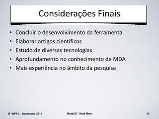 Considerações Finais
 •   Concluir o desenvolvimento da ferramenta
 •   Elaborar artigos científicos
 •   Estudo de diversas tecnologias
 •   Aprofundamento no conhecimento de MDA
 •   Mais experiência no âmbito da pesquisa




III WPPC - Dezembro, 2010   MetaCG - Natã Melo   14
 