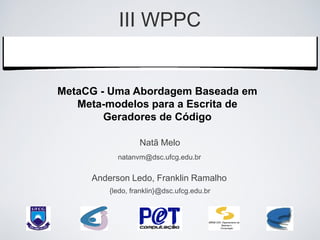 III WPPC
    Workshop de Pesquisas do
     Grupo PET Computação

MetaCG - Uma Abordagem Baseada em
   Meta-modelos para a Escrita de
        Geradores de Código

                  Natã Melo
           natanvm@dsc.ufcg.edu.br


     Anderson Ledo, Franklin Ramalho
         {ledo, franklin}@dsc.ufcg.edu.br
 