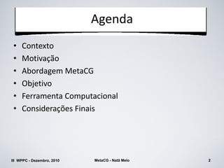 Agenda
 •   Contexto
 •   Motivação
 •   Abordagem MetaCG
 •   Objetivo
 •   Ferramenta Computacional
 •   Considerações Finais




III WPPC - Dezembro, 2010   MetaCG - Natã Melo   2
 
