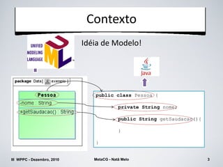 Contexto
                            Idéia de Modelo!




                               public class Pessoa {

                                           private String nome;

                                           public String getSaudacao(){

                                           }

                               }


III WPPC - Dezembro, 2010      MetaCG - Natã Melo                         3
 
