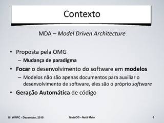 Contexto
                     MDA – Model Driven Architecture

 • Proposta pela OMG
      – Mudança de paradigma
 • Focar o desenvolvimento do software em modelos
      – Modelos não são apenas documentos para auxiliar o
        desenvolvimento de software, eles são o próprio software
 • Geração Automática de código


III WPPC - Dezembro, 2010      MetaCG - Natã Melo                  6
 