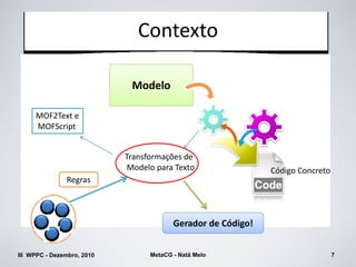 Contexto

                             Modelo

     MOF2Text e
     MOFScript


                            Transformações de
                             Modelo para Texto                Código Concreto
               Regras



                                         Gerador de Código!


III WPPC - Dezembro, 2010         MetaCG - Natã Melo                            7
 