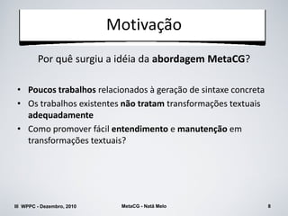 Motivação
         Por quê surgiu a idéia da abordagem MetaCG?

 • Poucos trabalhos relacionados à geração de sintaxe concreta
 • Os trabalhos existentes não tratam transformações textuais
   adequadamente
 • Como promover fácil entendimento e manutenção em
   transformações textuais?




III WPPC - Dezembro, 2010    MetaCG - Natã Melo                  8
 