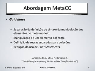 Abordagem MetaCG
 • Guidelines

      – Separação da definição de sintaxe da manipulação dos
        elementos do meta-modelo
      – Manipulação de um elemento por regra
      – Definição de regras separadas para coleções
      – Redução do uso de Print Statements


                              (Artigo: Ledo, A. Melo, N. Ramalho, F.,
                    “Guidelines for Improving Model to Text Transformations”)

III WPPC - Dezembro, 2010             MetaCG - Natã Melo                        9
 