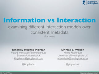 Information vs Interaction
          examining different interaction models over
                     consistent metadata
                                             (for now)



               Kingsley Hughes-Morgan                       Dr Max L. Wilson
              Future Interaction Technology Lab               Mixed Reality Lab
                   Swansea University, UK                University of Nottingham, UK
                kingsleyhm@googlemail.com                max.wilson@nottingham.ac.uk

                        @kingsleyhm                             @gingdottwit


Dr Max L. Wilson                                                               http://cs.nott.ac.uk/~mlw/
 