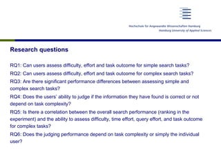 Research questions
RQ1: Can users assess difficulty, effort and task outcome for simple search tasks?
RQ2: Can users assess difficulty, effort and task outcome for complex search tasks?
RQ3: Are there significant performance differences between assessing simple and
complex search tasks?
RQ4: Does the users’ ability to judge if the information they have found is correct or not
depend on task complexity?
RQ5: Is there a correlation between the overall search performance (ranking in the
experiment) and the ability to assess difficulty, time effort, query effort, and task outcome
for complex tasks?
RQ6: Does the judging performance depend on task complexity or simply the individual
user?
 