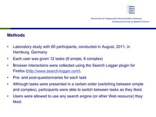 Methods
•  Laboratory study with 60 participants, conducted in August, 2011, in
Hamburg, Germany
•  Each user was given 12 tasks (6 simple, 6 complex)
•  Browser interactions were collected using the Search Logger plugin for
Firefox (http://www.search-logger.com).
•  Pre- and post-questionnaires for each task
•  Although tasks were presented in a certain order (switching between simple
and complex), participants were able to switch between tasks as they liked.
•  Users were allowed to use any search engine (or other Web resource) they
liked.
 
