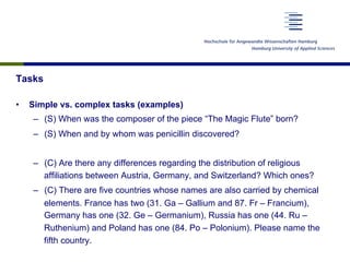 Tasks
•  Simple vs. complex tasks (examples)
–  (S) When was the composer of the piece “The Magic Flute” born?
–  (S) When and by whom was penicillin discovered?
–  (C) Are there any differences regarding the distribution of religious
affiliations between Austria, Germany, and Switzerland? Which ones?
–  (C) There are five countries whose names are also carried by chemical
elements. France has two (31. Ga – Gallium and 87. Fr – Francium),
Germany has one (32. Ge – Germanium), Russia has one (44. Ru –
Ruthenium) and Poland has one (84. Po – Polonium). Please name the
fifth country.
 