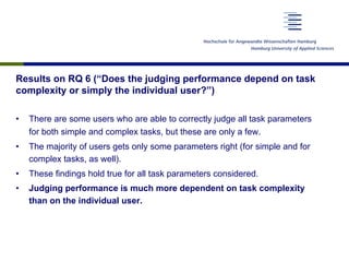Results on RQ 6 (“Does the judging performance depend on task
complexity or simply the individual user?”)
•  There are some users who are able to correctly judge all task parameters
for both simple and complex tasks, but these are only a few.
•  The majority of users gets only some parameters right (for simple and for
complex tasks, as well).
•  These findings hold true for all task parameters considered.
•  Judging performance is much more dependent on task complexity
than on the individual user.
 
