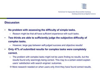 Discussion
•  No problem with assessing the difficulty of simple tasks.
–  Reason might be that all have sufficient experience with such tasks.
•  Two thirds are able to sufficiently judge the subjective difficulty of
complex tasks.
–  However, large gap between self-judged success and objective results!
•  Only 47% of submitted results for complex tasks were completely
correct.
–  The problem with complex tasks might not be users finding no results, but the
results found only seemingly being correct. This may to a certain extent explain
users’ satisfaction with search engines’ outcomes.
à More research needed on when users only think they have found correct results.
 