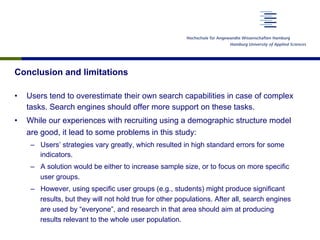 Conclusion and limitations
•  Users tend to overestimate their own search capabilities in case of complex
tasks. Search engines should offer more support on these tasks.
•  While our experiences with recruiting using a demographic structure model
are good, it lead to some problems in this study:
–  Users’ strategies vary greatly, which resulted in high standard errors for some
indicators.
–  A solution would be either to increase sample size, or to focus on more specific
user groups.
–  However, using specific user groups (e.g., students) might produce significant
results, but they will not hold true for other populations. After all, search engines
are used by “everyone”, and research in that area should aim at producing
results relevant to the whole user population.
 