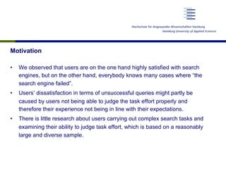Motivation
•  We observed that users are on the one hand highly satisfied with search
engines, but on the other hand, everybody knows many cases where “the
search engine failed”.
•  Users’ dissatisfaction in terms of unsuccessful queries might partly be
caused by users not being able to judge the task effort properly and
therefore their experience not being in line with their expectations.
•  There is little research about users carrying out complex search tasks and
examining their ability to judge task effort, which is based on a reasonably
large and diverse sample.
 