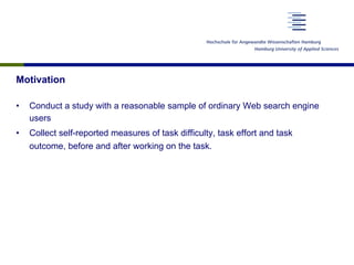 Motivation
•  Conduct a study with a reasonable sample of ordinary Web search engine
users
•  Collect self-reported measures of task difficulty, task effort and task
outcome, before and after working on the task.
 