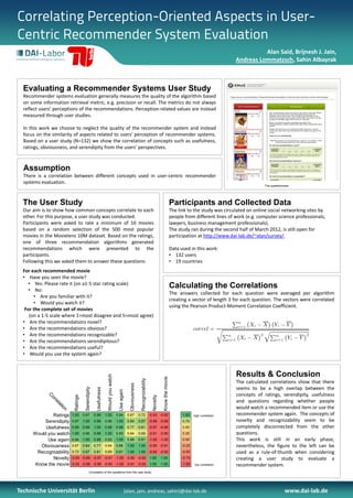 Correlating Perception-Oriented Aspects in User-
Centric Recommender System Evaluation
                                                                                                                                                                                                             Alan Said, Brijnesh J. Jain,
                                                                                                                                                                                                   Andreas Lommatzsch, Sahin Albayrak



  Evaluating a Recommender Systems User Study
  Recommender systems evaluation generally measures the quality of the algorithm based
  on some information retrieval metric, e.g. precision or recall. The metrics do not always
  reflect users' perceptions of the recommendations. Perception-related values are instead
  measured through user studies.

  In this work we choose to neglect the quality of the recommender system and instead
  focus on the similarity of aspects related to users' perception of recommender systems.
  Based on a user study (N=132) we show the correlation of concepts such as usefulness,
  ratings, obviousness, and serendipity from the users' perspectives.



  Assumption
  There is a correlation between different concepts used in user-centric recommender
  systems evaluation.
                                                                                                                                                                                                               The questionnaire




  The User Study                                                                                                                                                  Participants and Collected Data
  Our aim is to show how common concepts correlate to each                                                                                                        The link to the study was circulated on online social networking sites by
  other. For this purpose, a user study was conducted.                                                                                                            people from different lines of work (e.g. computer science professionals,
  Participants were asked to rate a minimum of 10 movies                                                                                                          lawyers, business management professionals).
  based on a random selection of the 500 most popular                                                                                                             The study ran during the second half of March 2012, is still open for
  movies in the Movielens 10M dataset. Based on the ratings,                                                                                                      participation at http://www.dai-lab.de/~alan/survey/.
  one of three recommendation algorithms generated
  recommendations which were presented to the                                                                                                                     Data used in this work:
  participants.                                                                                                                                                   • 132 users
  Following this we asked them to answer these questions:                                                                                                         • 19 countries
  For each recommended movie
  • Have you seen the movie?
     • Yes: Please rate it (on a1-5 star rating scale)
     • No:
                                                                                                                                                                  Calculating the Correlations
                                                                                                                                                                  The answers collected for each question were averaged per algorithm
       • Are you familiar with it?
                                                                                                                                                                  creating a vector of length 3 for each question. The vectors were correlated
       • Would you watch it?
                                                                                                                                                                  using the Pearson Product-Moment Correlation Coefficient.
   For the complete set of movies
     (on a 1-5 scale where 1=most disagree and 5=most agree)
  • Are the recommendations novel?
  • Are the recommendations obvious?
  • Are the recommendations recognizable?
  • Are the recommendations serendipitous?
  • Are the recommendations useful?
  • Would you use the system again?


                                                                                                                                                                                                   Results & Conclusion
                                                                    Would you watch




                                                                                                                                                 Know the movie
                                                                                                                   Recognizability




                                                                                                                                                                                                   The calculated correlations show that there
                                                                                                    Obviousness




                                                                                                                                                                                                   seems to be a high overlap between the
                                       Serendipity

                                                      Usefulness



                                                                                       Use again




                                                                                                                                                                                                   concepts of ratings, serendipity, usefulness
             C




                            Ratings




                                                                                                                                      Novelty
              or




                                                                                                                                                                                                   and questions regarding whether people
               re
                 la




                                                                                                                                                                                                   would watch a recommended item or use the
                    t
                    io
                       n




              Ratings      1.00       0.97           0.99          1.00               0.94         0.67           0.72 -0.93 -0.92                                      1.00    high correlation   recommender system again. The concepts of
           Serendipity     0.97       1.00           0.99          0.96               1.00         0.84           0.87 -0.99 -0.99                                      0.75                       novelty and recognizability seem to be
           Usefulness      0.99       0.99           1.00          0.98               0.98         0.77           0.81 -0.97 -0.96                                      0.50                       completely disconnected from the other
      Would you watch      1.00       0.96           0.98          1.00               0.93         0.64           0.69 -0.91 -0.90                                      0.25                       questions.
            Use again      0.94       1.00           0.98          0.93               1.00         0.88           0.91 -1.00 -1.00                                      0.00                       This work is still in an early phase,
         Obviousness       0.67       0.84           0.77          0.64               0.88         1.00           1.00 -0.90 -0.91                                      -0.25                      nevertheless, the figure to the left can be
        Recognizability    0.72       0.87           0.81          0.69               0.91         1.00           1.00 -0.92 -0.93                                      -0.50                      used as a rule-of-thumb when considering
              Novelty      -0.93 -0.99 -0.97 -0.91 -1.00 -0.90 -0.92                                                                 1.00       1.00                    -0.75                      creating a user study to evaluate a
       Know the movie      -0.92 -0.99 -0.96 -0.90 -1.00 -0.91 -0.93                                                                 1.00       1.00                    -1.00   low correlation    recommender system.
                                              Correlation of the questions from the user study




Technische Universität Berlin                                                                  {alan, jain, andreas, sahin}@dai-lab.de                                                                                       www.dai-lab.de
 