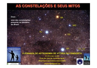 AS CONSTELAÇÕES E SEUS MITOS

Crux:                                                       BA
uma das constelações
presente na bandeira
do Brasil
                                                                      MG


                         RJ
                                                                 ES




                                                                 SP        Crux, 1697


           II JORNADA DE ASTRONOMIA DE VITÓRIA DA CONQUISTA
                                 04 a 06 de março de 2009

                         Profa. Dra. Vera Ap. Fernandes Martin
                        Observátório Astronômico Antares/UEFS

                               vmartin1963@gmail.com
 