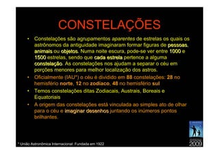 CONSTELAÇÕES
     •   Constelações são agrupamentos aparentes de estrelas os quais os
         astrônomos da antiguidade imaginaram formar figuras de pessoas,
                                                                  pessoas
         animais ou objetos. Numa noite escura, pode-se ver entre 1000 e
                     objetos
         1500 estrelas, sendo que cada estrela pertence a alguma
         constelação. As constelações nos ajudam a separar o céu em
         constelação
         porções menores para melhor localização dos astros.
     •   Oficialmente (IAU*) o céu é dividido em 88 constelações: 28 no
         hemisfério norte, 12 no zodíaco, 48 no hemisfério sul
     •   Temos constelações ditas Zodiacais, Austrais, Boreais e
         Equatoriais
     •   A origem das constelações está vinculada ao simples ato de olhar
         para o céu e imaginar desenhos juntando os inúmeros pontos
         brilhantes.




* União Astronômica Internacional: Fundada em 1922
 
