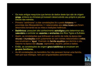 •   Os mais antigos resquícios que temos de dados deste tipo são de origem
    grega, embora os chineses já tivessem desenvolvido seu próprio e peculiar
    grega
    estudo das estrelas.
•   Primeiro “astrônomo” a citar constelações foi o poeta Aristarco =>
    provindas dos Mesopotâmios => relacionadas aos mitos locais que foram
    absorvidos tornando-se os mitos e tradições helênicas.
•   Babilônicos: possuíam alto conhecimento astrológico para determinar seu
    Babilônicos
    calendário e controlar as vazantes e enchentes dos Rios Tigres e Eufrates.
•   Assim, as constelações que brilhavam ao centro da noite na época das
    chuvas e inundações eram justamente as com nomes relacionados a mitos
    que envolviam a “água”. Exemplo da família aquática que domina o céu
                      água
    noturno na época das chuvas: capricórnio, aquário, peixes e baleia.
                           chuvas
•   Então, as constelações de origem greco-babilônica se encaixam em
    grupos familiares.
•   As 48 constelações do hemisfério Sul não parecem formar uma família,
    nem por sua mitologia, nem por singularidades astronômicas.
 