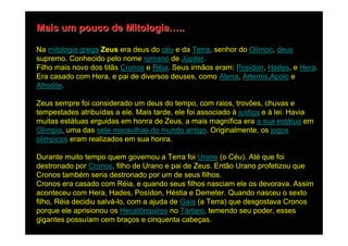 Mais um pouco de Mitologia…..

Na mitologia grega Zeus era deus do céu e da Terra, senhor do Olimpo, deus
supremo. Conhecido pelo nome romano de Júpiter.
Filho mais novo dos titãs Cronos e Réia. Seus irmãos eram: Posídon, Hades, e Hera.
Era casado com Hera, e pai de diversos deuses, como Atena, Artemis,Apolo e
Afrodite.

Zeus sempre foi considerado um deus do tempo, com raios, trovões, chuvas e
tempestades atribuídas a ele. Mais tarde, ele foi associado à justiça e à lei. Havia
muitas estátuas erguidas em honra de Zeus, a mais magnífica era a sua estátua em
Olímpia, uma das sete maravilhas do mundo antigo. Originalmente, os jogos
olímpicos eram realizados em sua honra.

Durante muito tempo quem governou a Terra foi Urano (o Céu). Até que foi
destronado por Cronos, filho de Urano e pai de Zeus. Então Urano profetizou que
Cronos também seria destronado por um de seus filhos.
Cronos era casado com Réia, e quando seus filhos nasciam ele os devorava. Assim
aconteceu com Hera, Hades, Posídon, Héstia e Demeter. Quando nasceu o sexto
filho, Réia decidiu salvá-lo, com a ajuda de Gaia (a Terra) que desgostava Cronos
porque ele aprisionou os Hecatônquiros no Tártaro, temendo seu poder, esses
gigantes possuíam cem braços e cinquenta cabeças.
 