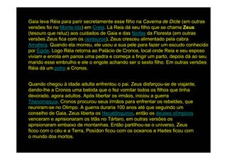 Gaia leva Réia para parir secretamente esse filho na Caverna de Dicte (em outras
versões foi no Monte Ida) em Creta. Lá Reia dá seu filho que se chama Zeus
(tesouro que reluz) aos cuidados de Gaia e das Ninfas da Floresta (em outras
versões Zeus fica com os centauros), Zeus cresceu alimentado pela cabra
Amalteia. Quando ela morreu, ele usou a sua pele para fazer um escudo conhecido
por Égide. Logo Réia retorna ao Palácio de Cronos, local onde Reia e seu esposo
viviam e enrola em panos uma pedra e começa a fingir um parto, depois dá ao seu
marido esse embrulho e ele o engole achando ser o sexto filho. Em outras versões
Réia dá um potro a Cronos.


Quando chegou à idade adulta enfrentou o pai. Zeus disfarçou-se de viajante,
dando-lhe a Cronos uma bebida que o fez vomitar todos os filhos que tinha
devorado, agora adultos. Após libertar os irmãos, iniciou a guerra
Titanomaquia. Cronos procurou seus irmãos para enfrentar os rebeldes, que
reuniram-se no Olimpo. A guerra duraria 100 anos até que seguindo um
conselho de Gaia, Zeus liberta os Hecatônquiros, então os deuses olímpicos
venceram e aprisionaram os titãs no Tártaro, em outras versões os
aprisionaram embaixo de montanhas. Então partilhou-se o universo, Zeus
ficou com o céu e a Terra, Posídon ficou com os oceanos e Hades ficou com
o mundo dos mortos.
 