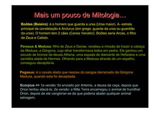 Mais um pouco de Mitologia…
Boötes (Boieiro): é o homem que guarda a ursa (Ursa maior). A- estrela
principal da constelação é Arcturus (em grego: guarda da ursa ou guardião
da ursa). O homem tem 2 cães (Canes Venatici). Boötes seria Arcas, o filho
de Zeus e Calisto.

Perseus & Medusa: filho de Zeus e Danae, recebeu a missão de trazer a cabeça
da Medusa, a Górgona, cujo olhar transformava todos em pedra. Ele ganhou um
escudo de bronze da deusa Athena, uma espada de diamante de Hefaistos e uma
sandália alada de Hermes. Olhando para a Medusa através de um espelho,
conseguiu decapitá-la.

Pegasus: é o cavalo alado que nesceu do sangue derramado da Górgona
Medusa, quando esta foi decapitada.

Scorpius => 1a versão: foi enviado por Artemis, a deusa da caça, depois que
Orion tentou atacá-la; 2a versão: a Mãe Terra encarregou o animal de humilhar
Órion, depois de ele vangloriar-se de que poderia abater qualquer animal
selvagem.
 