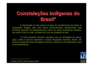 Constelações Indígenas do
                      Brasil*
             A observação do céu esteve na base do conhecimento de todas as
    sociedades antigas, pois elas foram profundamente influenciadas pela
    confiante precisão do desdobramento cíclico de certos fenômenos celestes,
    tais como o dia e a noite, as fases da Lua e as estações do ano.

             O índio brasileiro também percebeu que as atividades de pesca,
    caça, coleta e lavoura obedecem a essas flutuações sazonais. Assim, ele
    procurou entender essas flutuações cíclicas e utilizou-as, principalmente, para
    a sua subsistência.




---------------------------------------------
* Trabalho do Prof. Dr. Germano Afonso (UFPR)
 