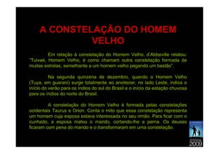 A CONSTELAÇÃO DO HOMEM
              VELHO
         Em relação à constelação do Homem Velho, d’Abbeville relatou:
“Tuivaé, Homem Velho, é como chamam outra constelação formada de
muitas estrelas, semelhante a um homem velho pegando um bastão”.

          Na segunda quinzena de dezembro, quando o Homem Velho
(Tuya, em guarani) surge totalmente ao anoitecer, no lado Leste, indica o
início do verão para os índios do sul do Brasil e o início da estação chuvosa
para os índios do norte do Brasil.

         A constelação do Homem Velho é formada pelas constelações
ocidentais Taurus e Orion. Conta o mito que essa constelação representa
um homem cuja esposa estava interessada no seu irmão. Para ficar com o
cunhado, a esposa matou o marido, cortando-lhe a perna. Os deuses
ficaram com pena do marido e o transformaram em uma constelação.
 