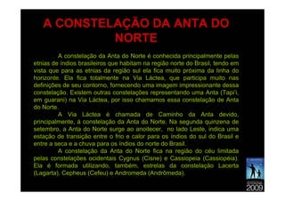 A CONSTELAÇÃO DA ANTA DO
            NORTE
         A constelação da Anta do Norte é conhecida principalmente pelas
etnias de índios brasileiros que habitam na região norte do Brasil, tendo em
vista que para as etnias da região sul ela fica muito próxima da linha do
horizonte. Ela fica totalmente na Via Láctea, que participa muito nas
definições de seu contorno, fornecendo uma imagem impressionante dessa
constelação. Existem outras constelações representando uma Anta (Tapi’i,
em guarani) na Via Láctea, por isso chamamos essa constelação de Anta
do Norte.
         A Via Láctea é chamada de Caminho da Anta devido,
principalmente, à constelação da Anta do Norte. Na segunda quinzena de
setembro, a Anta do Norte surge ao anoitecer, no lado Leste, indica uma
estação de transição entre o frio e calor para os índios do sul do Brasil e
entre a seca e a chuva para os índios do norte do Brasil.
         A constelação da Anta do Norte fica na região do céu limitada
pelas constelações ocidentais Cygnus (Cisne) e Cassiopeia (Cassiopéia).
Ela é formada utilizando, também, estrelas da constelação Lacerta
(Lagarta), Cepheus (Cefeu) e Andromeda (Andrômeda).
 