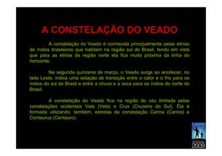 A CONSTELAÇÃO DO VEADO
         A constelação do Veado é conhecida principalmente pelas etnias
de índios brasileiros que habitam na região sul do Brasil, tendo em vista
que para as etnias da região norte ela fica muito próxima da linha do
horizonte.

         Na segunda quinzena de março, o Veado surge ao anoitecer, no
lado Leste, indica uma estação de transição entre o calor e o frio para os
índios do sul do Brasil e entre a chuva e a seca para os índios do norte do
Brasil.

         A constelação do Veado fica na região do céu limitada pelas
constelações ocidentais Vela (Vela) e Crux (Cruzeiro do Sul). Ela é
formada utilizando, também, estrelas da constelação Carina (Carina) e
Centaurus (Centauro).
 