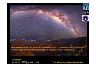 A observação do céu é uma forma de encontro com nossa história interior,
numa experiência de transformação e ampliação da consciência.



Obrigada!
(vmartin1963@gmail.com)                 The Milky Way Over Mauna Kea
 