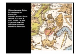 Mitologia grega: Orion
foi morto por um
escorpião.
Foi colocado no céu ao
lado de Scorpius. A
cada noite o caçador
foge para baixo do
horizonte quando o
escorpião se levanta.
 