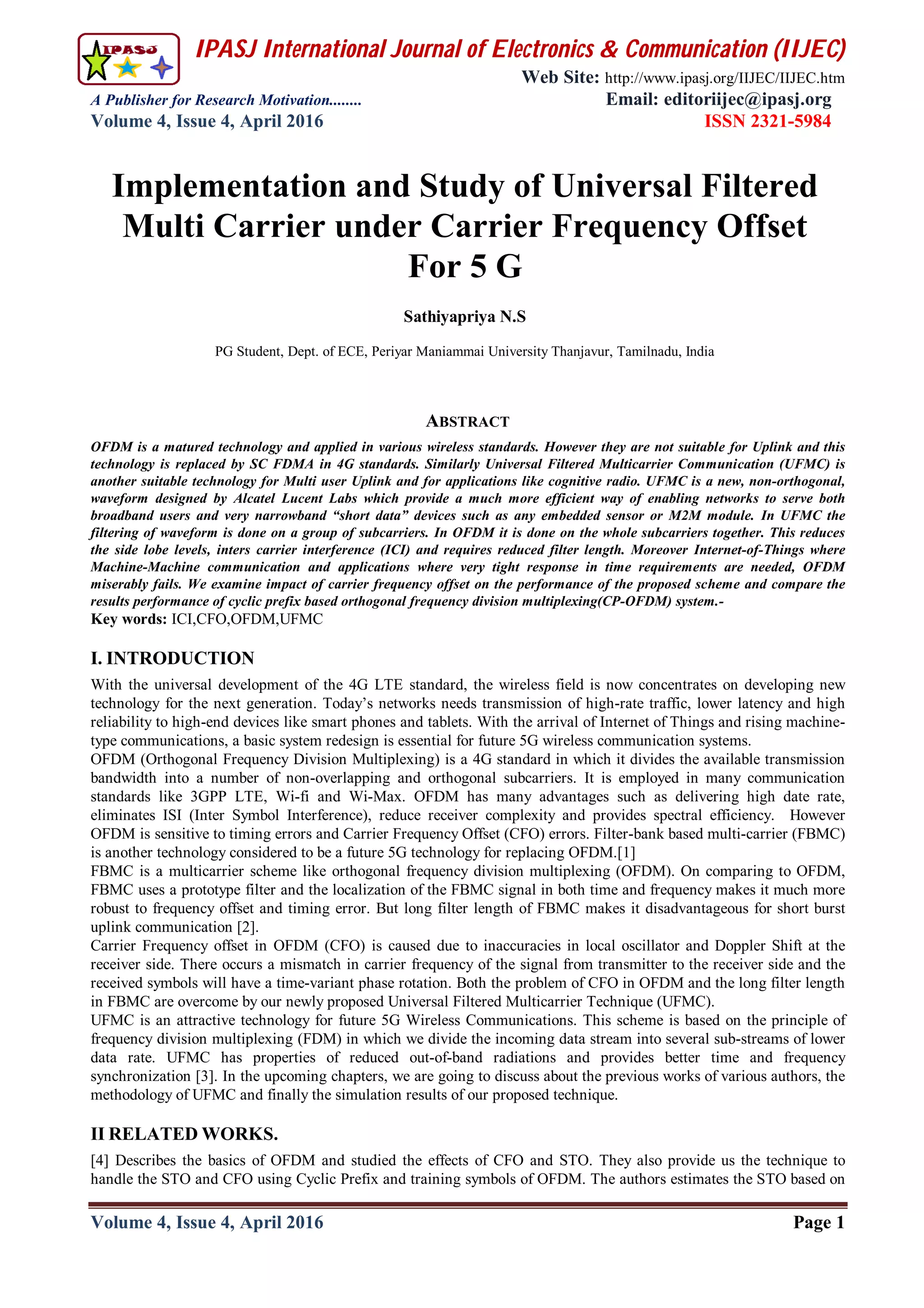 IPASJ International Journal of Electronics & Communication (IIJEC)
Web Site: http://www.ipasj.org/IIJEC/IIJEC.htm
A Publisher for Research Motivation........ Email: editoriijec@ipasj.org
Volume 4, Issue 4, April 2016 ISSN 2321-5984
Volume 4, Issue 4, April 2016 Page 1
ABSTRACT
OFDM is a matured technology and applied in various wireless standards. However they are not suitable for Uplink and this
technology is replaced by SC FDMA in 4G standards. Similarly Universal Filtered Multicarrier Communication (UFMC) is
another suitable technology for Multi user Uplink and for applications like cognitive radio. UFMC is a new, non-orthogonal,
waveform designed by Alcatel Lucent Labs which provide a much more efficient way of enabling networks to serve both
broadband users and very narrowband “short data” devices such as any embedded sensor or M2M module. In UFMC the
filtering of waveform is done on a group of subcarriers. In OFDM it is done on the whole subcarriers together. This reduces
the side lobe levels, inters carrier interference (ICI) and requires reduced filter length. Moreover Internet-of-Things where
Machine-Machine communication and applications where very tight response in time requirements are needed, OFDM
miserably fails. We examine impact of carrier frequency offset on the performance of the proposed scheme and compare the
results performance of cyclic prefix based orthogonal frequency division multiplexing(CP-OFDM) system.-
Key words: ICI,CFO,OFDM,UFMC
I. INTRODUCTION
With the universal development of the 4G LTE standard, the wireless field is now concentrates on developing new
technology for the next generation. Today’s networks needs transmission of high-rate traffic, lower latency and high
reliability to high-end devices like smart phones and tablets. With the arrival of Internet of Things and rising machine-
type communications, a basic system redesign is essential for future 5G wireless communication systems.
OFDM (Orthogonal Frequency Division Multiplexing) is a 4G standard in which it divides the available transmission
bandwidth into a number of non-overlapping and orthogonal subcarriers. It is employed in many communication
standards like 3GPP LTE, Wi-fi and Wi-Max. OFDM has many advantages such as delivering high date rate,
eliminates ISI (Inter Symbol Interference), reduce receiver complexity and provides spectral efficiency. However
OFDM is sensitive to timing errors and Carrier Frequency Offset (CFO) errors. Filter-bank based multi-carrier (FBMC)
is another technology considered to be a future 5G technology for replacing OFDM.[1]
FBMC is a multicarrier scheme like orthogonal frequency division multiplexing (OFDM). On comparing to OFDM,
FBMC uses a prototype filter and the localization of the FBMC signal in both time and frequency makes it much more
robust to frequency offset and timing error. But long filter length of FBMC makes it disadvantageous for short burst
uplink communication [2].
Carrier Frequency offset in OFDM (CFO) is caused due to inaccuracies in local oscillator and Doppler Shift at the
receiver side. There occurs a mismatch in carrier frequency of the signal from transmitter to the receiver side and the
received symbols will have a time-variant phase rotation. Both the problem of CFO in OFDM and the long filter length
in FBMC are overcome by our newly proposed Universal Filtered Multicarrier Technique (UFMC).
UFMC is an attractive technology for future 5G Wireless Communications. This scheme is based on the principle of
frequency division multiplexing (FDM) in which we divide the incoming data stream into several sub-streams of lower
data rate. UFMC has properties of reduced out-of-band radiations and provides better time and frequency
synchronization [3]. In the upcoming chapters, we are going to discuss about the previous works of various authors, the
methodology of UFMC and finally the simulation results of our proposed technique.
II RELATED WORKS.
[4] Describes the basics of OFDM and studied the effects of CFO and STO. They also provide us the technique to
handle the STO and CFO using Cyclic Prefix and training symbols of OFDM. The authors estimates the STO based on
Implementation and Study of Universal Filtered
Multi Carrier under Carrier Frequency Offset
For 5 G
Sathiyapriya N.S
PG Student, Dept. of ECE, Periyar Maniammai University Thanjavur, Tamilnadu, India
 