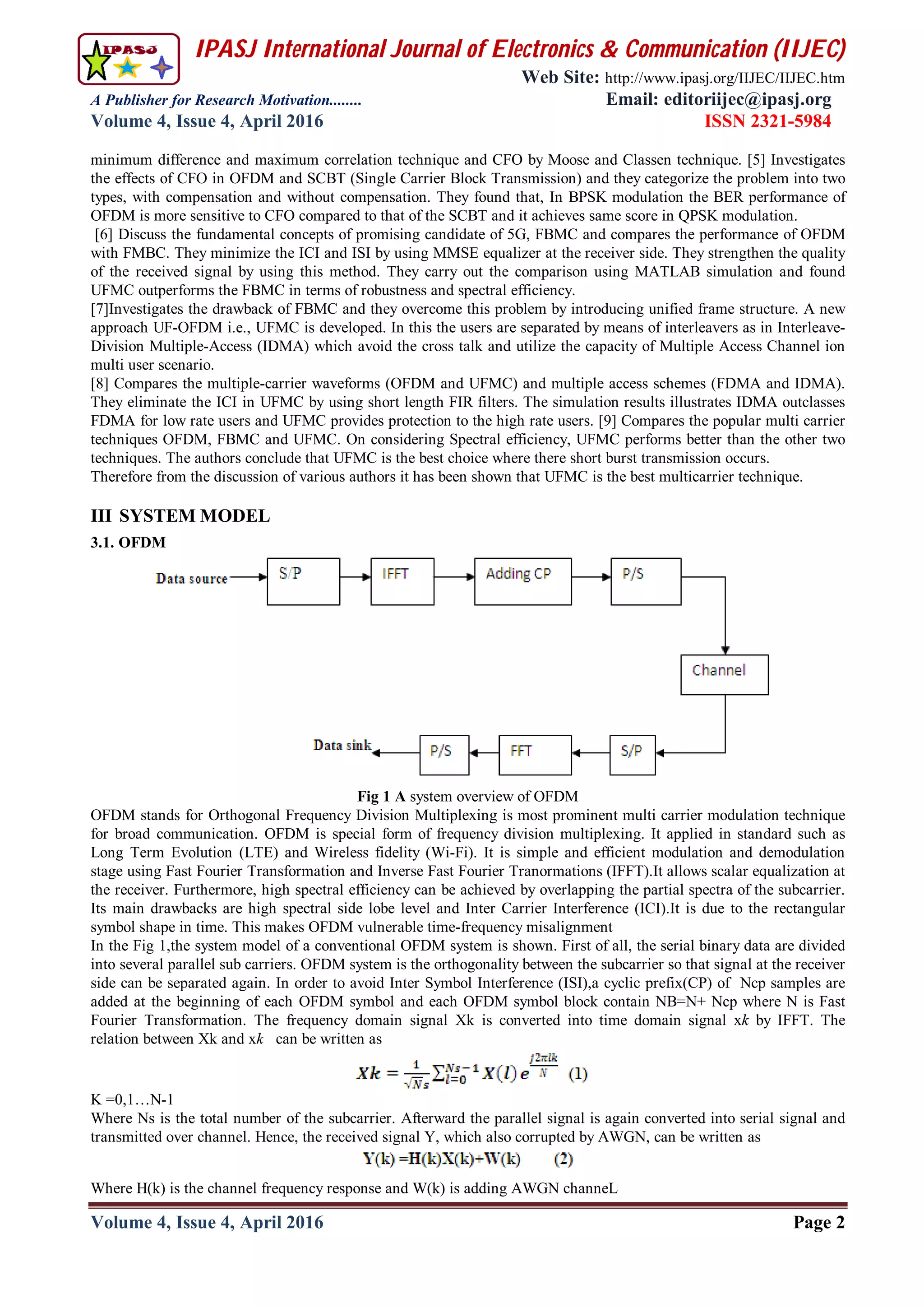 IPASJ International Journal of Electronics & Communication (IIJEC)
Web Site: http://www.ipasj.org/IIJEC/IIJEC.htm
A Publisher for Research Motivation........ Email: editoriijec@ipasj.org
Volume 4, Issue 4, April 2016 ISSN 2321-5984
Volume 4, Issue 4, April 2016 Page 2
minimum difference and maximum correlation technique and CFO by Moose and Classen technique. [5] Investigates
the effects of CFO in OFDM and SCBT (Single Carrier Block Transmission) and they categorize the problem into two
types, with compensation and without compensation. They found that, In BPSK modulation the BER performance of
OFDM is more sensitive to CFO compared to that of the SCBT and it achieves same score in QPSK modulation.
[6] Discuss the fundamental concepts of promising candidate of 5G, FBMC and compares the performance of OFDM
with FMBC. They minimize the ICI and ISI by using MMSE equalizer at the receiver side. They strengthen the quality
of the received signal by using this method. They carry out the comparison using MATLAB simulation and found
UFMC outperforms the FBMC in terms of robustness and spectral efficiency.
[7]Investigates the drawback of FBMC and they overcome this problem by introducing unified frame structure. A new
approach UF-OFDM i.e., UFMC is developed. In this the users are separated by means of interleavers as in Interleave-
Division Multiple-Access (IDMA) which avoid the cross talk and utilize the capacity of Multiple Access Channel ion
multi user scenario.
[8] Compares the multiple-carrier waveforms (OFDM and UFMC) and multiple access schemes (FDMA and IDMA).
They eliminate the ICI in UFMC by using short length FIR filters. The simulation results illustrates IDMA outclasses
FDMA for low rate users and UFMC provides protection to the high rate users. [9] Compares the popular multi carrier
techniques OFDM, FBMC and UFMC. On considering Spectral efficiency, UFMC performs better than the other two
techniques. The authors conclude that UFMC is the best choice where there short burst transmission occurs.
Therefore from the discussion of various authors it has been shown that UFMC is the best multicarrier technique.
III SYSTEM MODEL
3.1. OFDM
Fig 1 A system overview of OFDM
OFDM stands for Orthogonal Frequency Division Multiplexing is most prominent multi carrier modulation technique
for broad communication. OFDM is special form of frequency division multiplexing. It applied in standard such as
Long Term Evolution (LTE) and Wireless fidelity (Wi-Fi). It is simple and efficient modulation and demodulation
stage using Fast Fourier Transformation and Inverse Fast Fourier Tranormations (IFFT).It allows scalar equalization at
the receiver. Furthermore, high spectral efficiency can be achieved by overlapping the partial spectra of the subcarrier.
Its main drawbacks are high spectral side lobe level and Inter Carrier Interference (ICI).It is due to the rectangular
symbol shape in time. This makes OFDM vulnerable time-frequency misalignment
In the Fig 1,the system model of a conventional OFDM system is shown. First of all, the serial binary data are divided
into several parallel sub carriers. OFDM system is the orthogonality between the subcarrier so that signal at the receiver
side can be separated again. In order to avoid Inter Symbol Interference (ISI),a cyclic prefix(CP) of Ncp samples are
added at the beginning of each OFDM symbol and each OFDM symbol block contain NB=N+ Ncp where N is Fast
Fourier Transformation. The frequency domain signal Xk is converted into time domain signal xk by IFFT. The
relation between Xk and xk can be written as
K =0,1…N-1
Where Ns is the total number of the subcarrier. Afterward the parallel signal is again converted into serial signal and
transmitted over channel. Hence, the received signal Y, which also corrupted by AWGN, can be written as
Where H(k) is the channel frequency response and W(k) is adding AWGN channeL
 