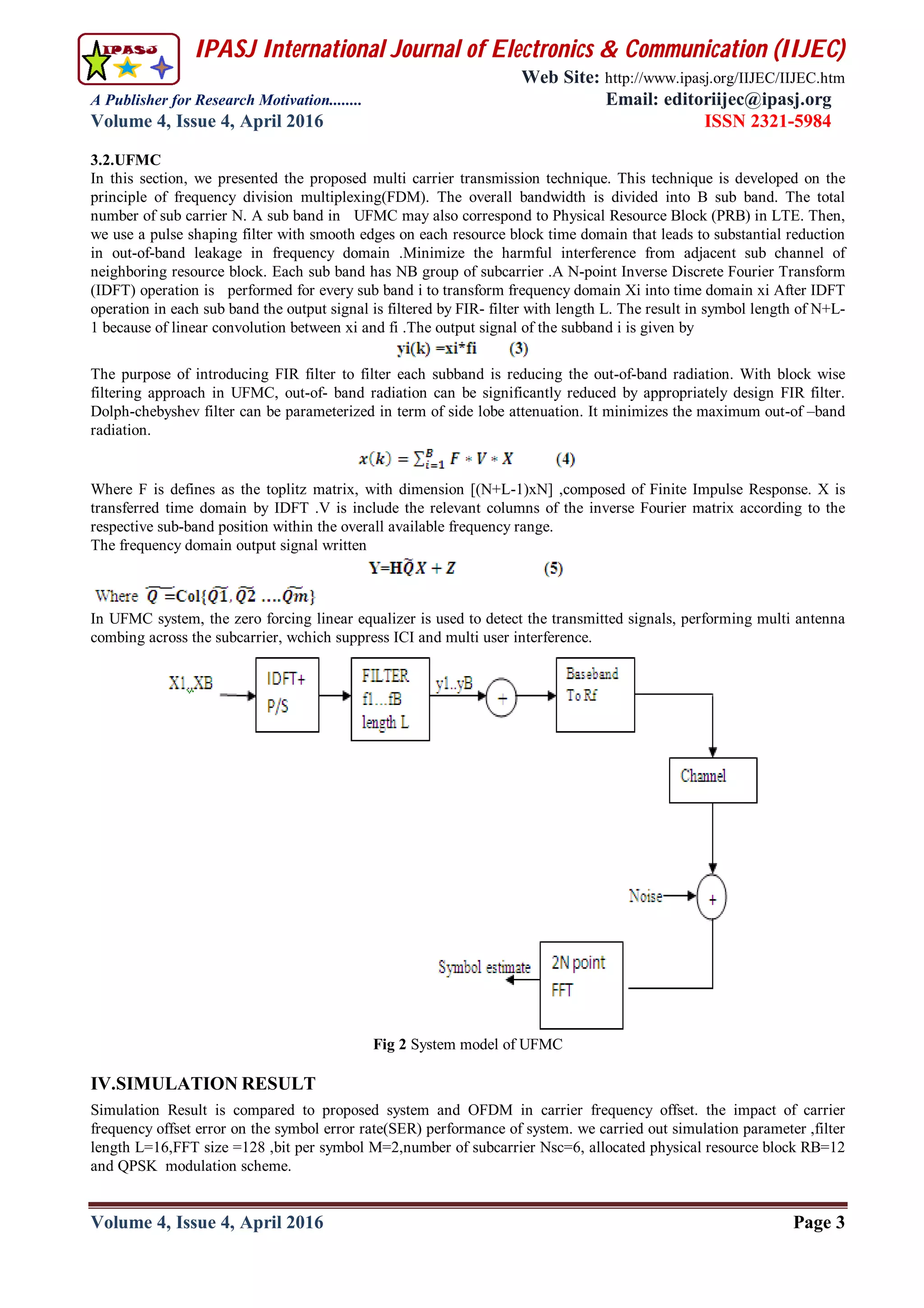 IPASJ International Journal of Electronics & Communication (IIJEC)
Web Site: http://www.ipasj.org/IIJEC/IIJEC.htm
A Publisher for Research Motivation........ Email: editoriijec@ipasj.org
Volume 4, Issue 4, April 2016 ISSN 2321-5984
Volume 4, Issue 4, April 2016 Page 3
3.2.UFMC
In this section, we presented the proposed multi carrier transmission technique. This technique is developed on the
principle of frequency division multiplexing(FDM). The overall bandwidth is divided into B sub band. The total
number of sub carrier N. A sub band in UFMC may also correspond to Physical Resource Block (PRB) in LTE. Then,
we use a pulse shaping filter with smooth edges on each resource block time domain that leads to substantial reduction
in out-of-band leakage in frequency domain .Minimize the harmful interference from adjacent sub channel of
neighboring resource block. Each sub band has NB group of subcarrier .A N-point Inverse Discrete Fourier Transform
(IDFT) operation is performed for every sub band i to transform frequency domain Xi into time domain xi After IDFT
operation in each sub band the output signal is filtered by FIR- filter with length L. The result in symbol length of N+L-
1 because of linear convolution between xi and fi .The output signal of the subband i is given by
The purpose of introducing FIR filter to filter each subband is reducing the out-of-band radiation. With block wise
filtering approach in UFMC, out-of- band radiation can be significantly reduced by appropriately design FIR filter.
Dolph-chebyshev filter can be parameterized in term of side lobe attenuation. It minimizes the maximum out-of –band
radiation.
Where F is defines as the toplitz matrix, with dimension [(N+L-1)xN] ,composed of Finite Impulse Response. X is
transferred time domain by IDFT .V is include the relevant columns of the inverse Fourier matrix according to the
respective sub-band position within the overall available frequency range.
The frequency domain output signal written
In UFMC system, the zero forcing linear equalizer is used to detect the transmitted signals, performing multi antenna
combing across the subcarrier, wchich suppress ICI and multi user interference.
Fig 2 System model of UFMC
IV.SIMULATION RESULT
Simulation Result is compared to proposed system and OFDM in carrier frequency offset. the impact of carrier
frequency offset error on the symbol error rate(SER) performance of system. we carried out simulation parameter ,filter
length L=16,FFT size =128 ,bit per symbol M=2,number of subcarrier Nsc=6, allocated physical resource block RB=12
and QPSK modulation scheme.
 