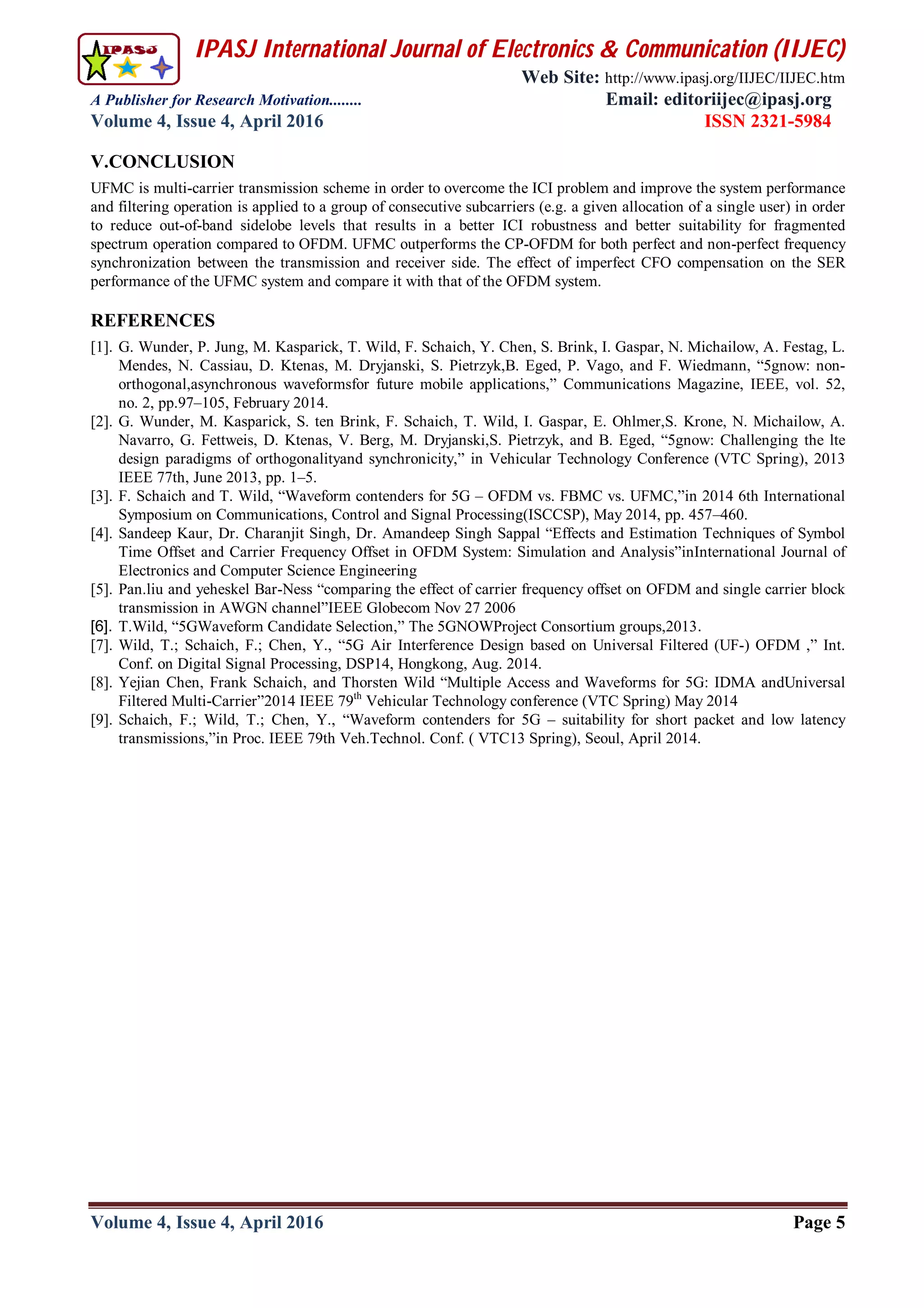 IPASJ International Journal of Electronics & Communication (IIJEC)
Web Site: http://www.ipasj.org/IIJEC/IIJEC.htm
A Publisher for Research Motivation........ Email: editoriijec@ipasj.org
Volume 4, Issue 4, April 2016 ISSN 2321-5984
Volume 4, Issue 4, April 2016 Page 5
V.CONCLUSION
UFMC is multi-carrier transmission scheme in order to overcome the ICI problem and improve the system performance
and filtering operation is applied to a group of consecutive subcarriers (e.g. a given allocation of a single user) in order
to reduce out-of-band sidelobe levels that results in a better ICI robustness and better suitability for fragmented
spectrum operation compared to OFDM. UFMC outperforms the CP-OFDM for both perfect and non-perfect frequency
synchronization between the transmission and receiver side. The effect of imperfect CFO compensation on the SER
performance of the UFMC system and compare it with that of the OFDM system.
REFERENCES
[1]. G. Wunder, P. Jung, M. Kasparick, T. Wild, F. Schaich, Y. Chen, S. Brink, I. Gaspar, N. Michailow, A. Festag, L.
Mendes, N. Cassiau, D. Ktenas, M. Dryjanski, S. Pietrzyk,B. Eged, P. Vago, and F. Wiedmann, “5gnow: non-
orthogonal,asynchronous waveformsfor future mobile applications,” Communications Magazine, IEEE, vol. 52,
no. 2, pp.97–105, February 2014.
[2]. G. Wunder, M. Kasparick, S. ten Brink, F. Schaich, T. Wild, I. Gaspar, E. Ohlmer,S. Krone, N. Michailow, A.
Navarro, G. Fettweis, D. Ktenas, V. Berg, M. Dryjanski,S. Pietrzyk, and B. Eged, “5gnow: Challenging the lte
design paradigms of orthogonalityand synchronicity,” in Vehicular Technology Conference (VTC Spring), 2013
IEEE 77th, June 2013, pp. 1–5.
[3]. F. Schaich and T. Wild, “Waveform contenders for 5G – OFDM vs. FBMC vs. UFMC,”in 2014 6th International
Symposium on Communications, Control and Signal Processing(ISCCSP), May 2014, pp. 457–460.
[4]. Sandeep Kaur, Dr. Charanjit Singh, Dr. Amandeep Singh Sappal “Effects and Estimation Techniques of Symbol
Time Offset and Carrier Frequency Offset in OFDM System: Simulation and Analysis”inInternational Journal of
Electronics and Computer Science Engineering
[5]. Pan.liu and yeheskel Bar-Ness “comparing the effect of carrier frequency offset on OFDM and single carrier block
transmission in AWGN channel”IEEE Globecom Nov 27 2006
[6]. T.Wild, “5GWaveform Candidate Selection,” The 5GNOWProject Consortium groups,2013.
[7]. Wild, T.; Schaich, F.; Chen, Y., “5G Air Interference Design based on Universal Filtered (UF-) OFDM ,” Int.
Conf. on Digital Signal Processing, DSP14, Hongkong, Aug. 2014.
[8]. Yejian Chen, Frank Schaich, and Thorsten Wild “Multiple Access and Waveforms for 5G: IDMA andUniversal
Filtered Multi-Carrier”2014 IEEE 79th
Vehicular Technology conference (VTC Spring) May 2014
[9]. Schaich, F.; Wild, T.; Chen, Y., “Waveform contenders for 5G – suitability for short packet and low latency
transmissions,”in Proc. IEEE 79th Veh.Technol. Conf. ( VTC13 Spring), Seoul, April 2014.
 