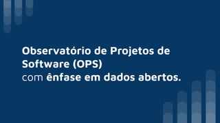 Observatório de Projetos de
Software (OPS)
com ênfase em dados abertos.
 