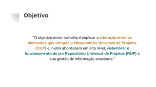Objetivo
“O objetivo deste trabalho é explicar a interação entre os
elementos que compõe o Observatório Universal de Projetos
(OUP) e, numa abordagem em alto nível, vislumbrar o
funcionamento de um Repositório Universal de Projetos (RUP) e
sua gestão de informação associada.”
 