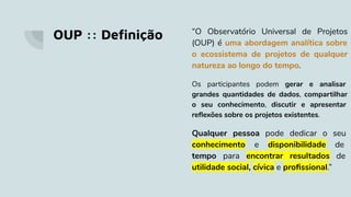 OUP :: Deﬁnição “O Observatório Universal de Projetos
(OUP) é uma abordagem analítica sobre
o ecossistema de projetos de qualquer
natureza ao longo do tempo.
Os participantes podem gerar e analisar
grandes quantidades de dados, compartilhar
o seu conhecimento, discutir e apresentar
reﬂexões sobre os projetos existentes.
Qualquer pessoa pode dedicar o seu
conhecimento e disponibilidade de
tempo para encontrar resultados de
utilidade social, cívica e proﬁssional.”
 