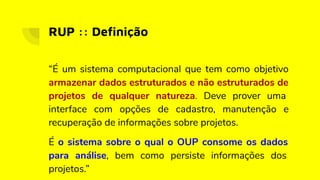 RUP :: Deﬁnição
“É um sistema computacional que tem como objetivo
armazenar dados estruturados e não estruturados de
projetos de qualquer natureza. Deve prover uma
interface com opções de cadastro, manutenção e
recuperação de informações sobre projetos.
É o sistema sobre o qual o OUP consome os dados
para análise, bem como persiste informações dos
projetos.”
 