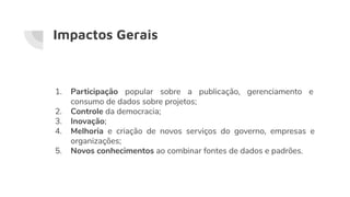 Impactos Gerais
1. Participação popular sobre a publicação, gerenciamento e
consumo de dados sobre projetos;
2. Controle da democracia;
3. Inovação;
4. Melhoria e criação de novos serviços do governo, empresas e
organizações;
5. Novos conhecimentos ao combinar fontes de dados e padrões.
 
