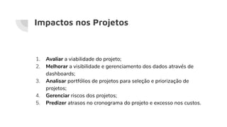 Impactos nos Projetos
1. Avaliar a viabilidade do projeto;
2. Melhorar a visibilidade e gerenciamento dos dados através de
dashboards;
3. Analisar portfólios de projetos para seleção e priorização de
projetos;
4. Gerenciar riscos dos projetos;
5. Predizer atrasos no cronograma do projeto e excesso nos custos.
 