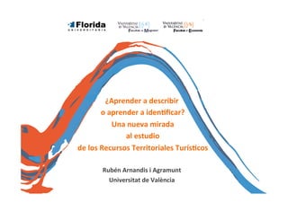 ¿Aprender	
  a	
  describir	
  
	
  o	
  aprender	
  a	
  iden/ﬁcar?	
  
	
  Una	
  nueva	
  mirada	
  
	
  al	
  estudio	
  
	
  de	
  los	
  Recursos	
  Territoriales	
  Turís/cos	
  
	
  
Rubén	
  Arnandis	
  i	
  Agramunt	
  
Universitat	
  de	
  València	
  

 