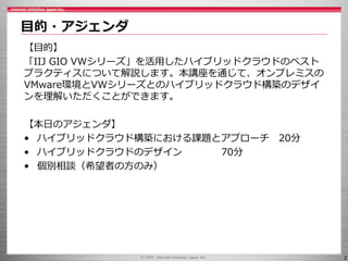 2
目的・アジェンダ
【目的】
「IIJ GIO VWシリーズ」を活用したハイブリッドクラウドのベスト
プラクティスについて解説します。本講座を通じて、オンプレミスの
VMware環境とVWシリーズとのハイブリッドクラウド構築のデザイ
ンを理解いただくことができます。
【本日のアジェンダ】
• ハイブリッドクラウド構築における課題とアプローチ 20分
• ハイブリッドクラウドのデザイン 70分
• 個別相談（希望者の方のみ）
 