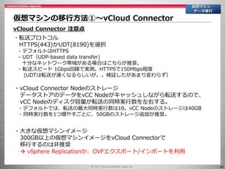 42
仮想マシンの移行方法①～vCloud Connector
仮想マシン・
データ移行
vCloud Connector 注意点
・転送プロトコル
HTTPS(443)かUDT(8190)を選択
- デフォルトはHTTPS
- UDT（UDP-based data transfer)
十分なネットワーク帯域がある場合はこちらが推奨。
- 転送スピード 1Gbps回線で実測。HTTPSで150Mbps程度
(UDTは転送が速くなるらしいが。。検証したがあまり変わらず）
・vCloud Connector Nodeのストレージ
データストアのデータをvCC Nodeがキャッシュしながら転送するので、
vCC Nodeのディスク容量が転送の同時実行数を左右する。
- デフォルトでは、転送の最大同時実行数は10。vCC Nodeのストレージは40GB
- 同時実行数を1つ増やすごとに、50GBのストレージ追加が推奨。
・大きな仮想マシンイメージ
300GB以上の仮想マシンイメージをvCloud Connectorで
移行するのは非推奨
 vSphere Replicationか、OVFエクスポート/インポートを利用
 