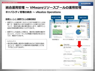 60
統合運用管理 ～ VMwareリソースプールの運用管理
統合運用管理
キャパシティ管理の統合 ～ vRealize Operations
活用シーン③ 仮想マシンの集約検討
• 仮想マシンの統合率（ホストに対する仮想マシンの台
数）や、物理CPUに対する仮想マシンの割り当て率に
ついて、現状の値と適正値を表示します。仮想マシン
追加の判断指標を得ることができます。
• 仮想マシンを追加した場合は、健全性の指標を確認す
ることで、パフォーマンスの問題の可能性があるかど
うか、確認ができます。
＜メリット＞
• 統合率の指標と健全性の指標をあわせて統合を進め
ることで、仮想マシンの集約時の性能問題リスクを
下げることができます。
 