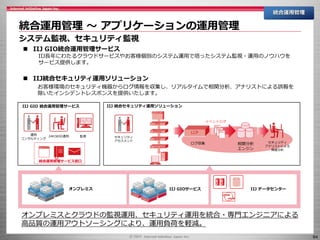 64
統合運用管理 ～ アプリケーションの運用管理
統合運用管理
システム監視、セキュリティ監視
IIJ GIO 統合運用管理サービス
監視24H365D運用運用
コンサルティング
LCP
相関分析
エンジン
ログ収集
FireWall
IPS
Proxy
WAF
イベントログ
IIJ 統合セキュリティ運用ソリューション
セキュリティ
アセスメント
セキュリティ
アナリストによる
脅威分析
オンプレミス IIJ GIOサービス IIJ データセンター
統合運用管理サービス窓口
 IIJ GIO統合運用管理サービス
IIJ長年にわたるクラウドサービスやお客様個別のシステム運用で培ったシステム監視・運用のノウハウを
サービス提供します。
 IIJ統合セキュリティ運用ソリューション
お客様環境のセキュリティ機器からログ情報を収集し、リアルタイムで相関分析、アナリストによる誤報を
除いたインシデントレスポンスを提供いたします。
オンプレミスとクラウドの監視運用、セキュリティ運用を統合・専門エンジニアによる
高品質の運用アウトソーシングにより、運用負荷を軽減。
 