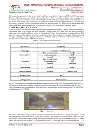 IPASJ International Journal of Mechanical Engineering (IIJME)
Web Site: http://www.ipasj.org/IIJME/IIJME.htm
A Publisher for Research Motivation........ Email: editoriijme@ipasj.org
Volume 4, Issue 4, April 2016 ISSN 2321-6441
Volume 4, Issue 4, April 2016 Page 2
The temperature generated on the receiver tube is sufficient to run a Low Temperature Differential Stirling engine.
There are different green energy methods implemented and some of them are under development, the energy generated
by utilizing the non-conventional sources are called green energy techniques, as they involve less harmful emissions
and effects. Solar energy is the largest source of energy in the world. Successful implementation of such solar-based
green energy systems is very much desirable in recent days. Implementation of a Stirling engine with a proper solar
concentrator can be proven as an effective way to generate electricity with negligible environmental impact.
2.EXPERIMENTAL FACILITIES
In this performance test, a gamma type Stirling engine was used with no regenerator. The hot end displacer cylinder of
the engine is made up of stainless steel while the power cylinder is made up of brass. Since, the power piston has to
slide in the power cylinder and has to prevent air leakage as well; hence the power cylinder is made up of brass. Both
the power piston and the displacer cylinder are made of aluminium. Brass bushing is provided at the displacer piston
rod to prevent leakage from the displacer cylinder. The flywheel is made up of aluminium [9]. The table below shown
the specifications of the engine used for testing purpose.
Table 1: Technical Specifications of Engine
Parameters Specification
Engine type Gamma type Stirling engine
Displacer piston
Bore x stroke (mm) 32 x 20
Swept volume (cc) 16.07
Material Aluminium
Power piston
Bore x stroke (mm) 20 x 20
Swept volume (cc) 6.28
Material Aluminium
Power cylinder Material Brass
Displacer cylinder Material Stainless Steel
Working fluid Air
Cooling system Water Cooled
The first test was conducted with a Fresnel lens with dimension 245 x 170 mm has a 3x magnification factor used for
the analysis on the hot end of displacer cylinder of gamma type Stirling engine. The Fresnel lens is used as a solar
concentrator for our analysis and different temperatures were measured using the thermocouple MASTECH MS6550B
with an accuracy of 0.1 ° C [10].
Figure 1 Fresnel lens
The second test was done using a parabolic concentrator with aluminium foil having an array of mirrors pasted on it &
assembled with a double convex lens at its focal point. There is a provision made to hold the double convex lens above
the parabolic concentrator so that the focal point can be made over the hot end of the displacer cylinder. A double
convex lens has an aperture diameter of 240 mm and focal length of 150 mm was used. An aluminium foil of 0.3 x 2 m
 
