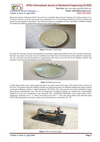 IPASJ International Journal of Mechanical Engineering (IIJME)
Web Site: http://www.ipasj.org/IIJME/IIJME.htm
A Publisher for Research Motivation........ Email: editoriijme@ipasj.org
Volume 4, Issue 4, April 2016 ISSN 2321-6441
Volume 4, Issue 4, April 2016 Page 3
dimension, having a reflectivity of 0.87 was used over a parabolic shape structure made up of tin with a coating over it.
An array of mirrors, in which each mirror has a dimension of 2 x 2 inch, having a reflectivity of 0.97 are placed and
pasted over the parabolic concentrator. The whole lens setup was assembled over the concentrator. Different readings
were obtained at different temperatures using the same thermocouple [11].
Figure 2 Parabolic concentrator
The final test was done using the same parabolic concentrator replacing the double convex lens with the Fresnel lens.
Provision was made in the same way for assembling the Fresnel lens at the focal point of the parabolic concentrator.
The use of Fresnel lens firstly provides an approximate point focus on the hot end of the displacer cylinder and
secondly, it increases the heat intensity at its final focal point.
Figure 3 Double convex lens
A brake dynamometer with a strain gauge load sensor was used to measure the torque of the engine with an accuracy of
0.01 Nm. The pressure inside the displacer cylinder was measured by means of a Bourdon tube pressure gauge mounted
on the end of displacer cylinder. A digital tachometer, DT-2234C with 1 rpm accuracy was used to measure the engine
speed during its performance tests. The hot end temperature of displacer cylinder was measured by a thermocouple
attached to its hot end. Temperatures were measured with a MASTECH MS6550B, a laser target pointer with a
temperature resolution of 0.1 ° C, which can measure up to 650 ° C. The solar energy density was measured using
WACO 206 pyranometer for the given capture area of the respective concentrator [12, 13].
Figure 4 The test Stirling engine
 