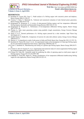 IPASJ International Journal of Mechanical Engineering (IIJME)
Web Site: http://www.ipasj.org/IIJME/IIJME.htm
A Publisher for Research Motivation........ Email: editoriijme@ipasj.org
Volume 4, Issue 4, April 2016 ISSN 2321-6441
Volume 4, Issue 4, April 2016 Page 7
REFERENCES
[1]. Karabulut H, Yucesu HS, Cinar C., Nodal analysis of a Stirling engine with concentric piston and displacer,
Renew Energy 2006;31:2188–97.
[2]. Tsoutsos T, Gekas V, Marketaki K., Technical and economical evaluation of solar thermal power generation,
Renew Energy 2003;28:873–86.
[3]. Kongtragool B, Wongwises S., A review of solar-powered Stirling engines and low temperature differential
Stirling engines, Renewable and Sustainable Energy Reviews 2003;7(2):131–54.
[4]. Kongtragool B, Wongwises S., Performance of low-temperature differential Stirling engines, Renew Energy
2007;32:547–66.
[5]. Thomas A., Solar steam generating systems using parabolic trough concentrators, Energy Converse Manage
1996;37:215–45.
[6]. Aksoy F et al., Thermal performance of a Stirling engine powered by a solar simulator, Appl Therm Eng
2015;86(0):161–7.
[7]. Sendhil Kumar N, Reddy KS., Comparison of receivers for solar dish collector system, Energy Convers Manage
2008;49:812–9.
[8]. Sharma A., A comprehensive study of solar power in India and World, Renew Sust. Energy Rev 2011;15:1767–76.
[9]. Karabulut H, Yücesu HS, Çınar C, et al., An experimental study on the development of a beta-type Stirling engine
for low and moderate temperature heat sources, Appl Energy 2009;86(1):68–73.
[10].Cinar C, Karabulut H., Manufacturing and testing of a gamma type Stirling engine, Renew Energy 2005;30:57–
66.
[11].Valenti G, Silva P, Fergnani N, et al., Experimental and numerical study of a micro-cogeneration Stirling engine
for residential applications, Energy Proc 2014;45:1235–44.
[12].Cheng CH, Yang HS., Analytical model for predicting the effect of operating speed on shaft power output of
Stirling engines, Energy 2011;36 (10):5899–908.
[13].Abdullah S, Yousif BF, Sopian K., Design consideration of low temperature differential double-acting Stirling
engine for solar application, Renew Energy 2005;30:1923–41.
 