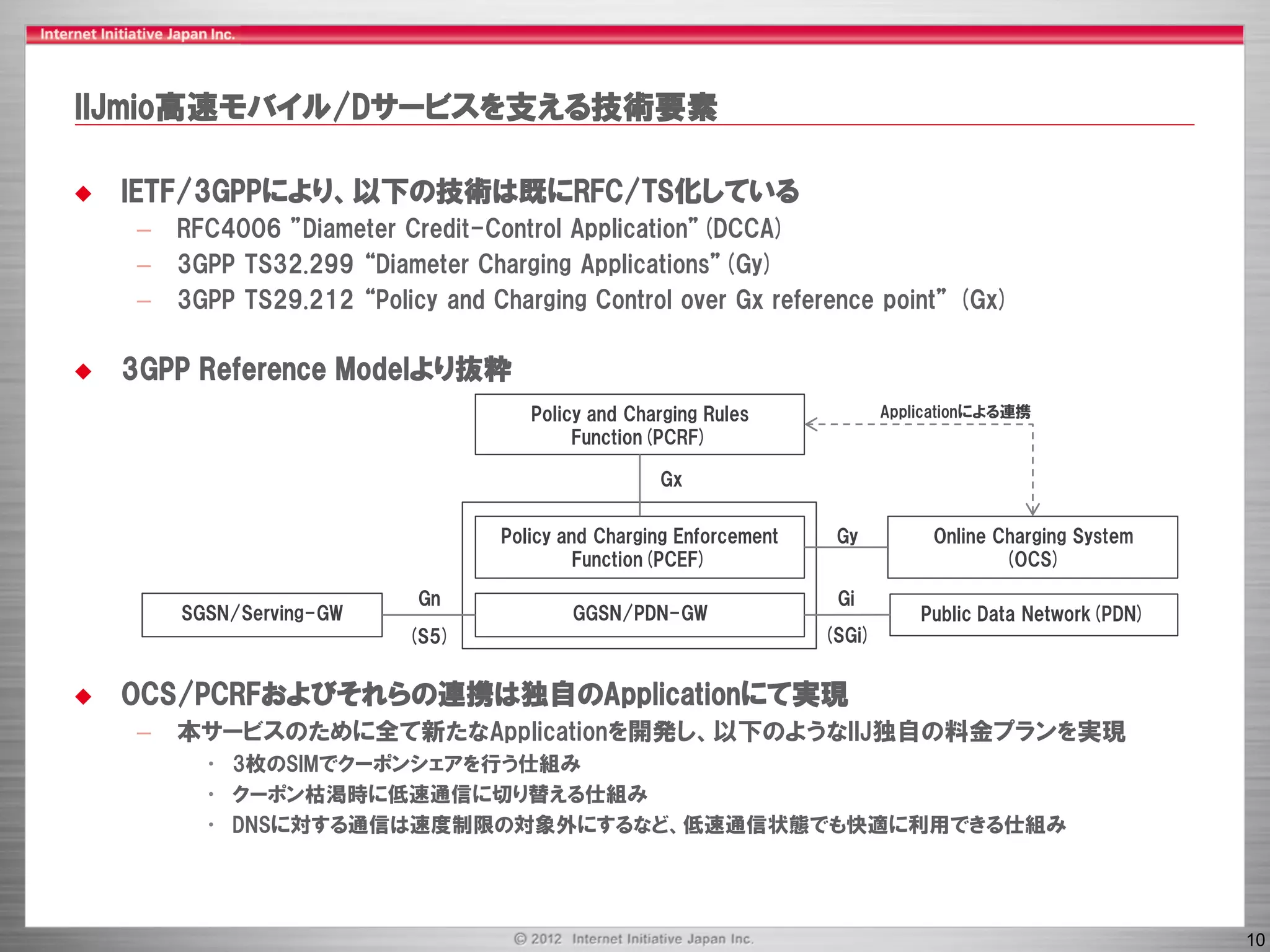 IIJmio高速モバイル/Dサービスを支える技術要素

   IETF/3GPPにより、以下の技術は既にRFC/TS化している
    –   RFC4006 ”Diameter Credit-Control Application”(DCCA)
    –   3GPP TS32.299 “Diameter Charging Applications”(Gy)
    –   3GPP TS29.212 “Policy and Charging Control over Gx reference point” (Gx)

   3GPP Reference Modelより抜粋
                                      Policy and Charging Rules              Applicationによる連携
                                           Function(PCRF)

                                                    Gx

                                   Policy and Charging Enforcement    Gy          Online Charging System
                                            Function(PCEF)                                (OCS)

                            Gn                                        Gi
        SGSN/Serving-GW                   GGSN/PDN-GW                            Public Data Network(PDN)
                           (S5)                                      (SGi)


   OCS/PCRFおよびそれらの連携は独自のApplicationにて実現
    –   本サービスのために全て新たなApplicationを開発し、以下のようなIIJ独自の料金プランを実現
          • 3枚のSIMでクーポンシェアを行う仕組み
          • クーポン枯渇時に低速通信に切り替える仕組み
          • DNSに対する通信は速度制限の対象外にするなど、低速通信状態でも快適に利用できる仕組み




                                                                                                            10
 
